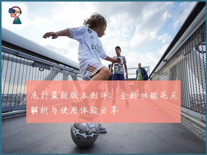 虎扑最新版本测评：全新功能亮点解析与使用体验分享