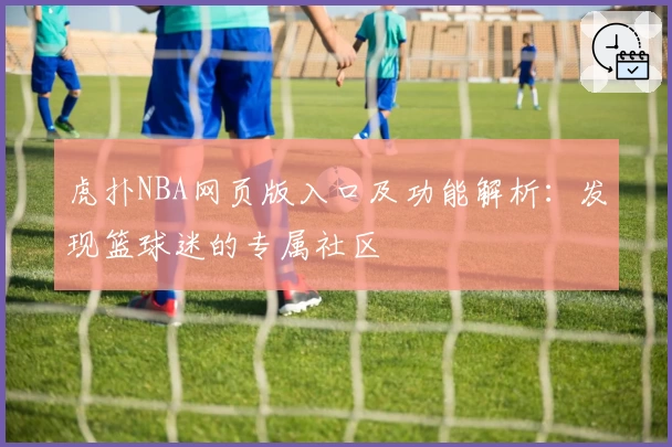 虎扑NBA网页版入口及功能解析：发现篮球迷的专属社区