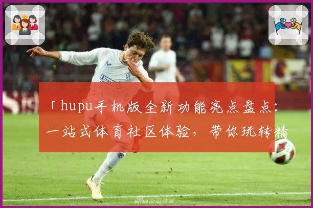 「hupu手机版全新功能亮点盘点：一站式体育社区体验，带你玩转精彩赛事讨论」