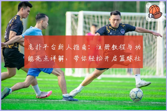 虎扑平台新人指南：注册教程与功能亮点详解，带你轻松开启篮球社区畅聊之旅