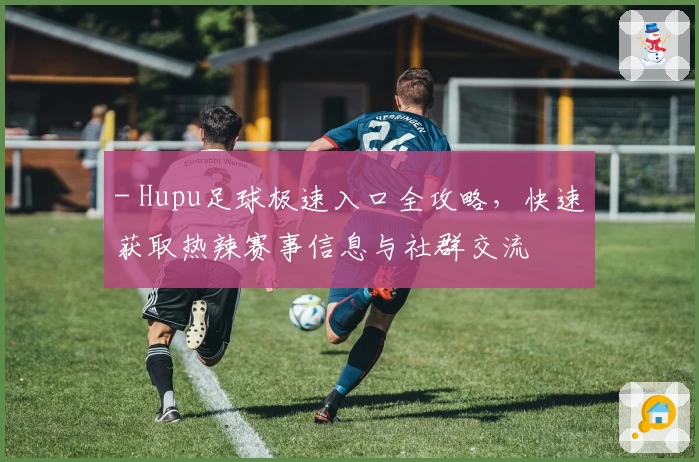 - Hupu足球极速入口全攻略,快速获取热辣赛事信息与社群交流