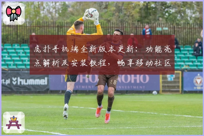 虎扑手机端全新版本更新:功能亮点解析及安装教程,畅享移动社区互动新体验