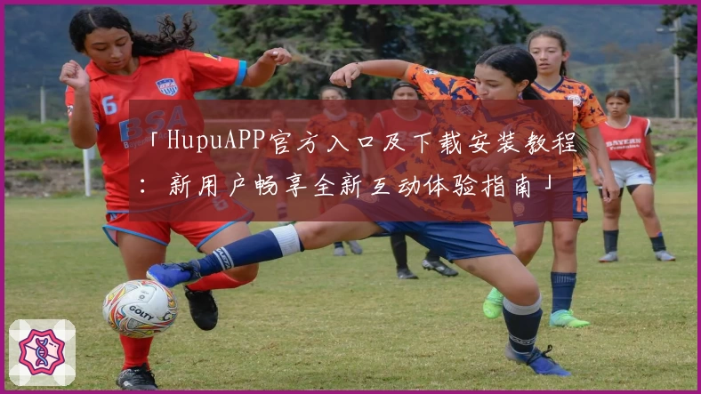 「HupuAPP官方入口及下载安装教程：新用户畅享全新互动体验指南」