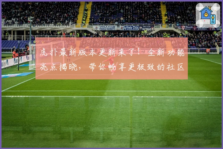 虎扑最新版本更新来了！全新功能亮点揭晓，带你畅享更极致的社区体验