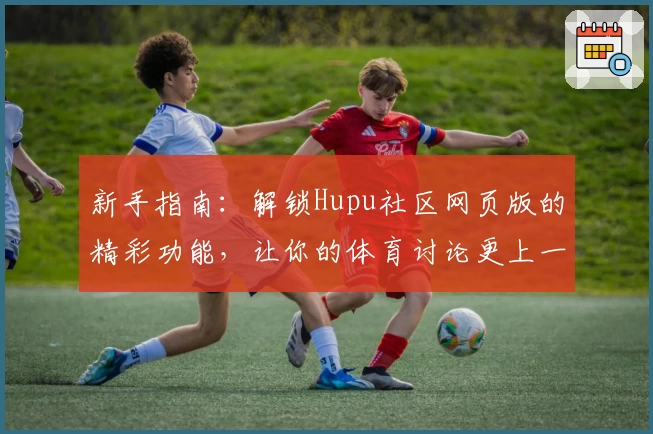 新手指南：解锁Hupu社区网页版的精彩功能，让你的体育讨论更上一层楼