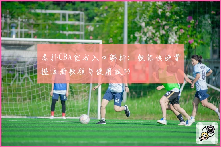 虎扑CBA官方入口解析：教你快速掌握注册教程与使用技巧