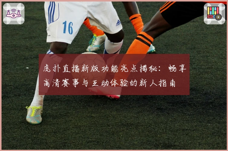 虎扑直播新版功能亮点揭秘：畅享高清赛事与互动体验的新人指南