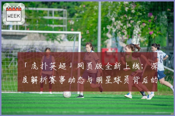 「虎扑英超」网页版全新上线：深度解析赛事动态与明星球员背后的故事