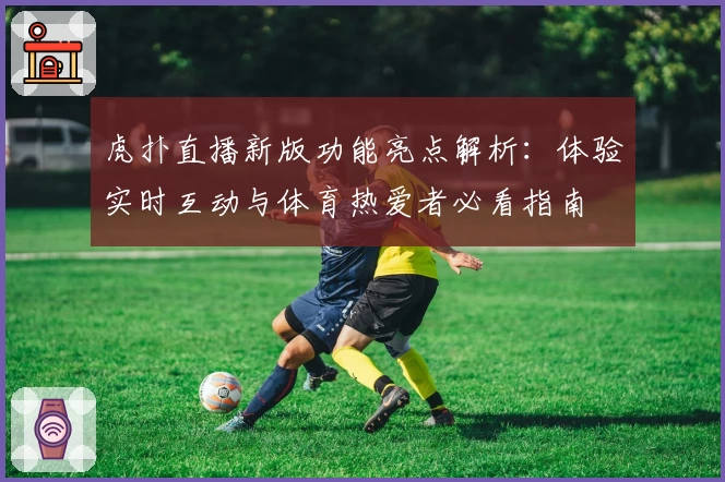 虎扑直播新版功能亮点解析：体验实时互动与体育热爱者必看指南