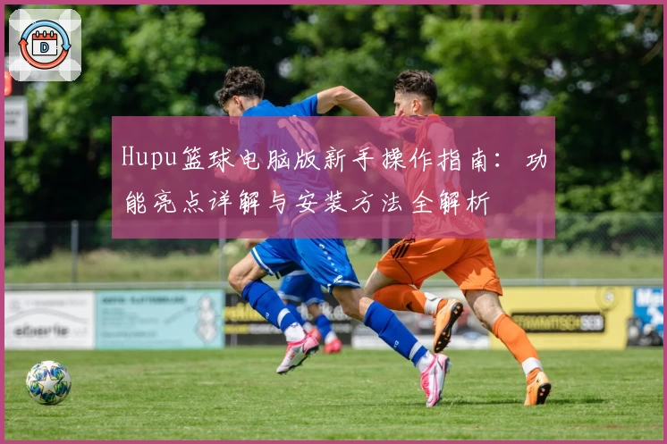Hupu篮球电脑版新手操作指南：功能亮点详解与安装方法全解析
