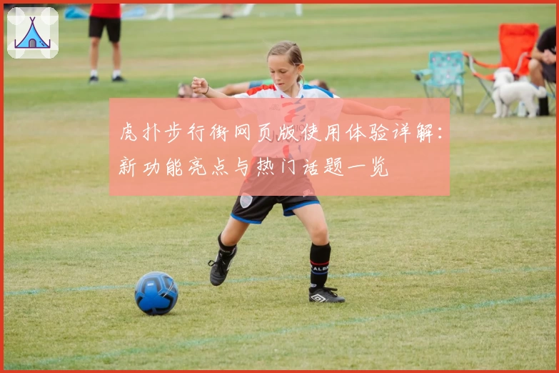 虎扑步行街网页版使用体验详解：新功能亮点与热门话题一览