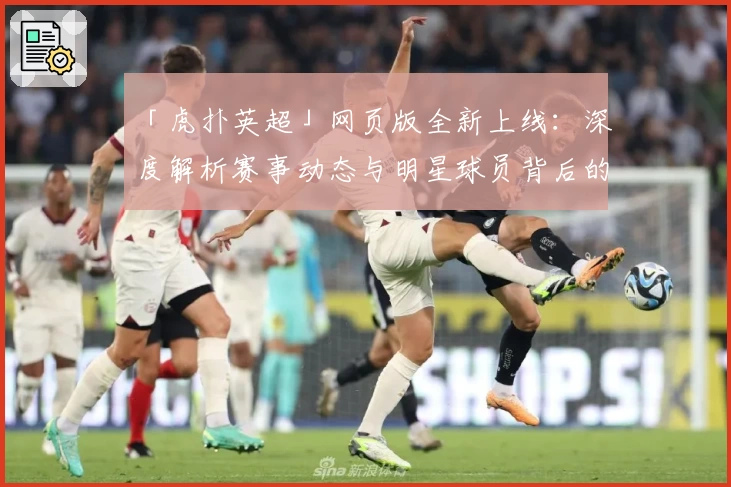 「虎扑英超」网页版全新上线：深度解析赛事动态与明星球员背后的故事