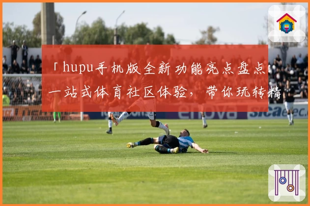 「hupu手机版全新功能亮点盘点：一站式体育社区体验，带你玩转精彩赛事讨论」