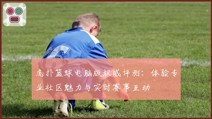 虎扑篮球电脑版权威评测：体验专业社区魅力与实时赛事互动