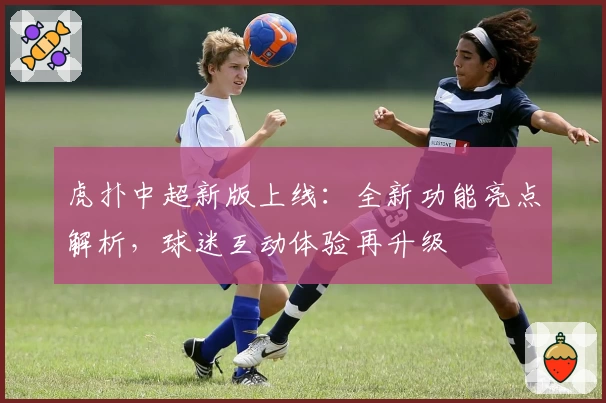 虎扑中超新版上线：全新功能亮点解析，球迷互动体验再升级