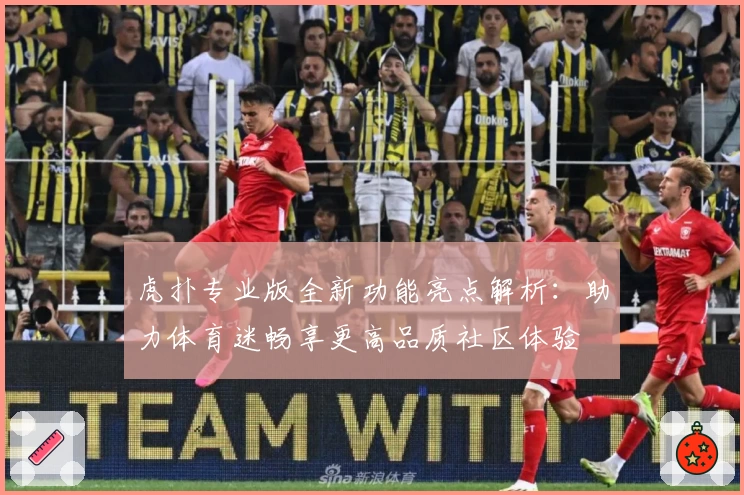 虎扑专业版全新功能亮点解析：助力体育迷畅享更高品质社区体验