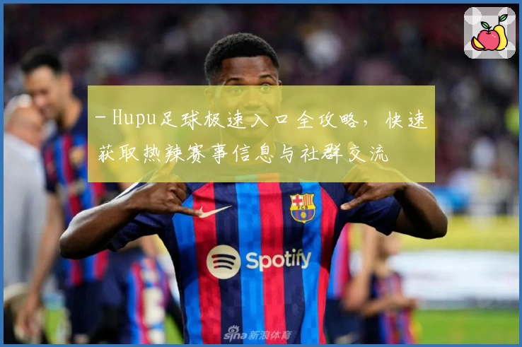 - Hupu足球极速入口全攻略,快速获取热辣赛事信息与社群交流