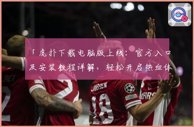 「虎扑下载电脑版上线：官方入口及安装教程详解，轻松开启热血体育交流新体验」