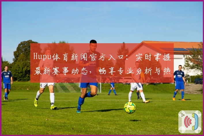 Hupu体育新闻官方入口：实时掌握最新赛事动态，畅享专业分析与热点话题