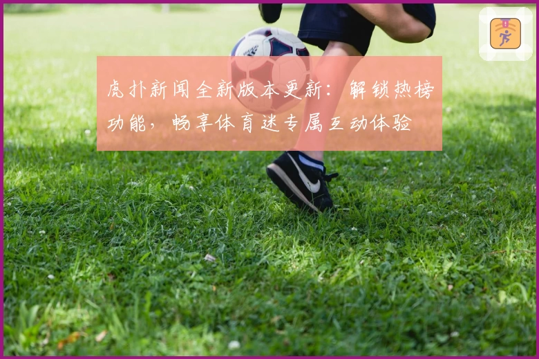 虎扑新闻全新版本更新：解锁热榜功能，畅享体育迷专属互动体验
