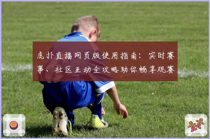 虎扑直播网页版使用指南：实时赛事、社区互动全攻略助你畅享观赛体验