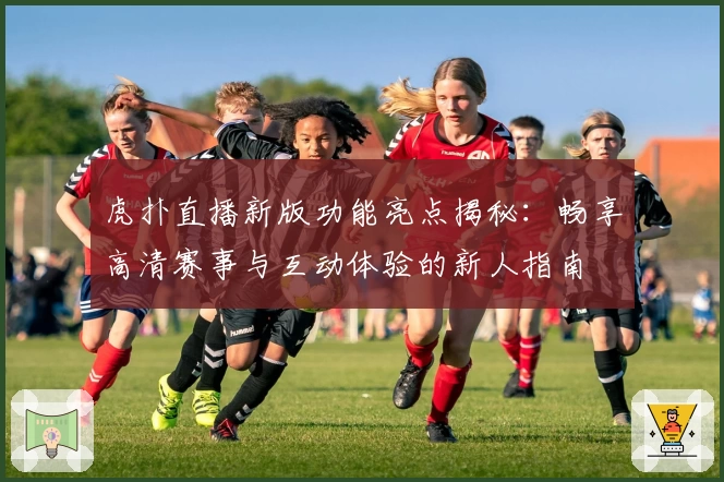 虎扑直播新版功能亮点揭秘：畅享高清赛事与互动体验的新人指南