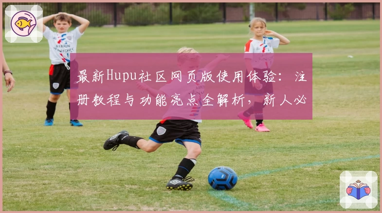 最新Hupu社区网页版使用体验：注册教程与功能亮点全解析，新人必看