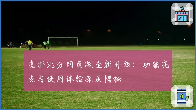 虎扑比分网页版全新升级：功能亮点与使用体验深度揭秘