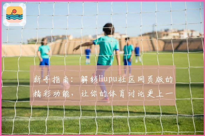 新手指南：解锁Hupu社区网页版的精彩功能，让你的体育讨论更上一层楼