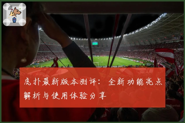 虎扑最新版本测评：全新功能亮点解析与使用体验分享