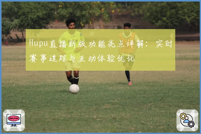 Hupu直播新版功能亮点详解：实时赛事追踪与互动体验优化