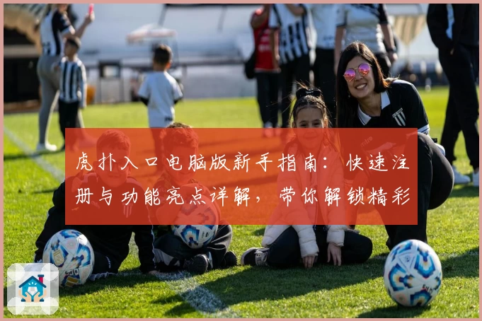 虎扑入口电脑版新手指南：快速注册与功能亮点详解，带你解锁精彩社区体验