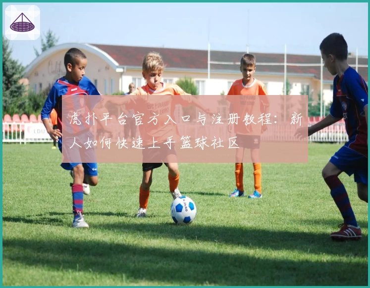 虎扑平台官方入口与注册教程：新人如何快速上手篮球社区