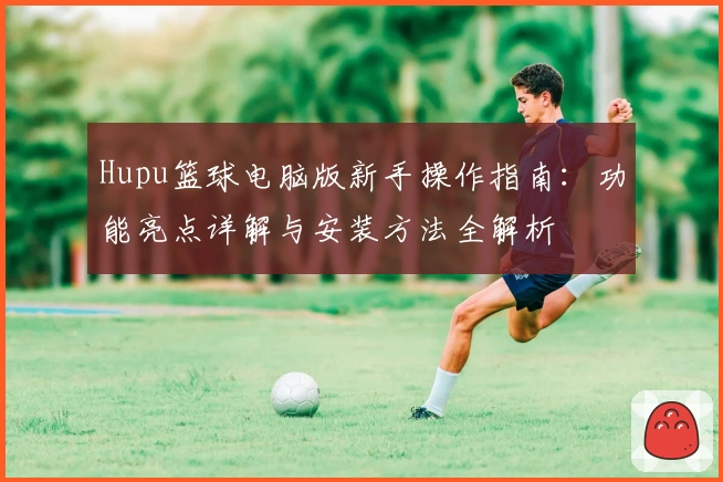 Hupu篮球电脑版新手操作指南：功能亮点详解与安装方法全解析