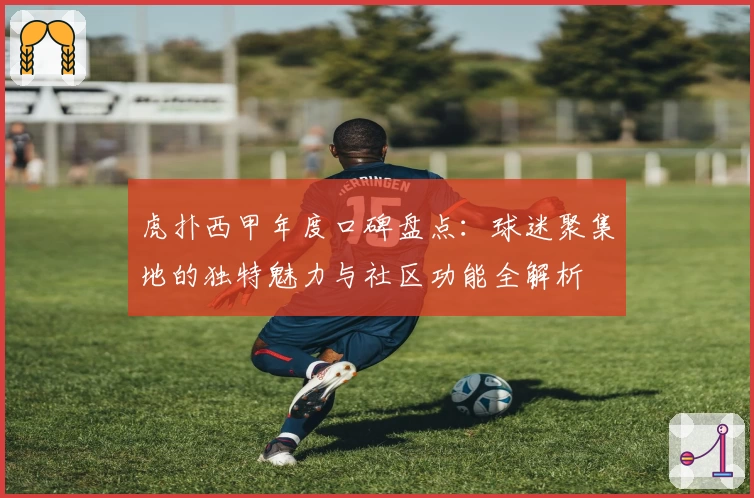虎扑西甲年度口碑盘点:球迷聚集地的独特魅力与社区功能全解析