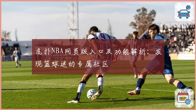 虎扑NBA网页版入口及功能解析：发现篮球迷的专属社区