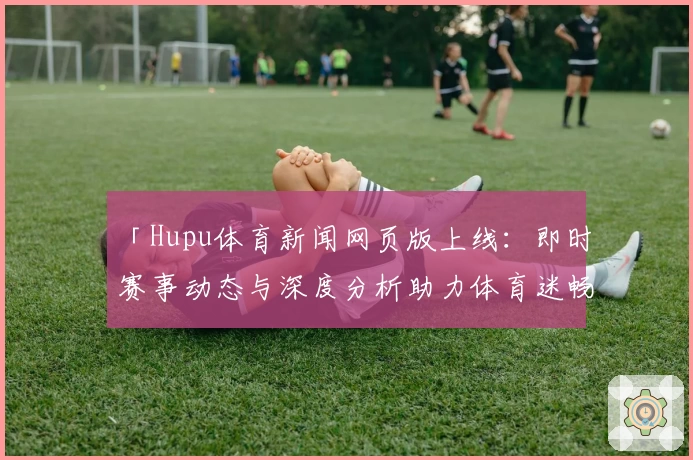 「Hupu体育新闻网页版上线：即时赛事动态与深度分析助力体育迷畅享精彩」